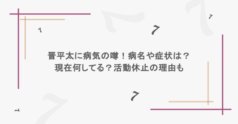 晋平太に病気の噂！病名や症状は？現在何してる？活動休止の理由も