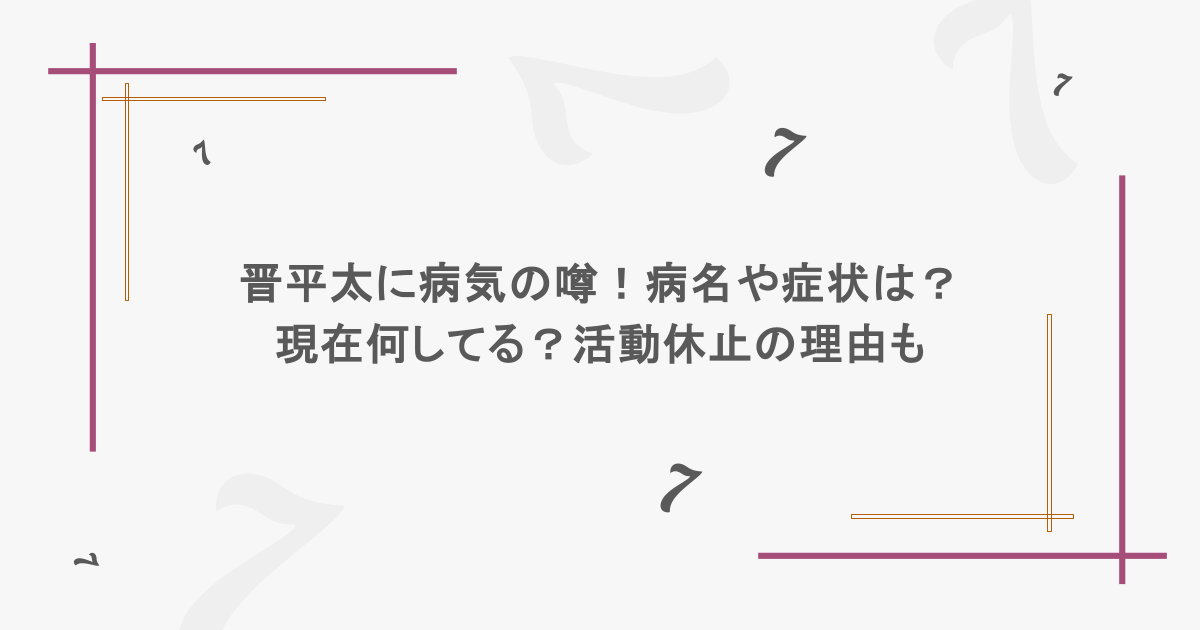晋平太に病気の噂！病名や症状は？現在何してる？活動休止の理由も